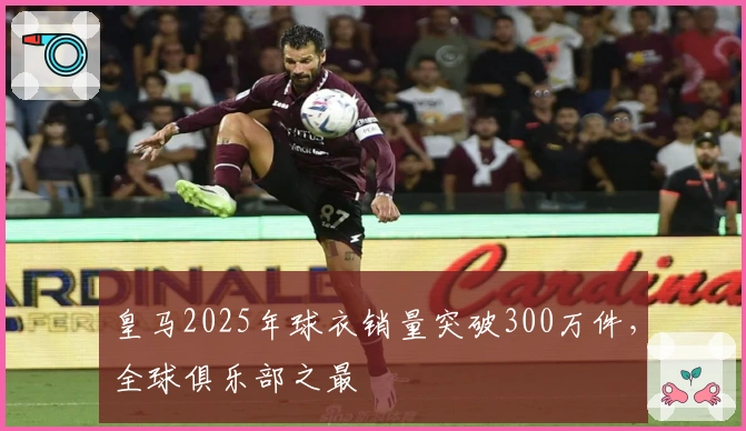 皇马2025年球衣销量突破300万件，全球俱乐部之最