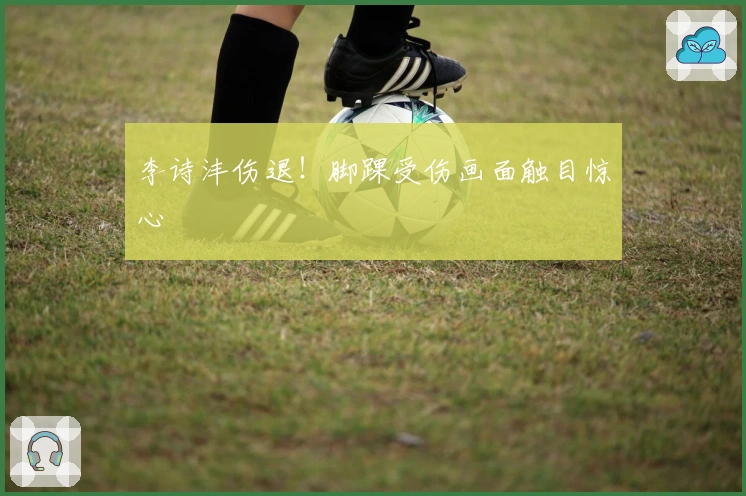 李诗沣伤退！脚踝受伤画面触目惊心