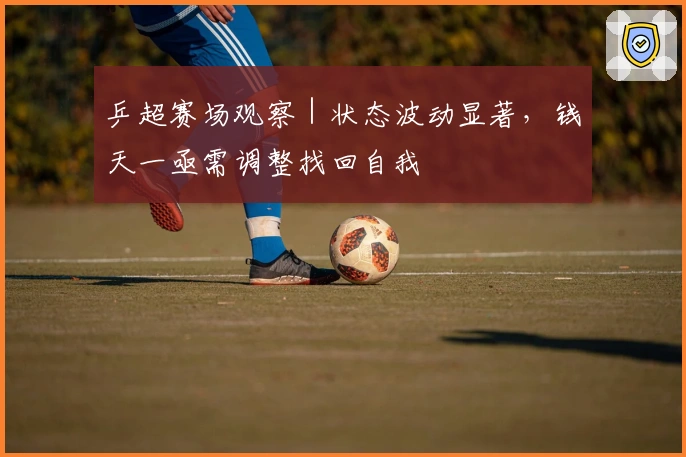 乒超赛场观察｜状态波动显著，钱天一亟需调整找回自我