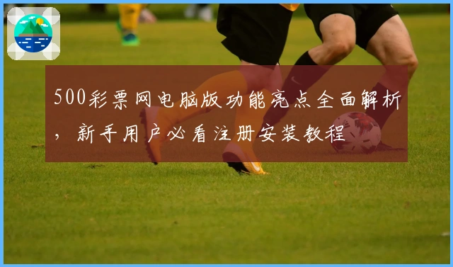 500彩票网电脑版功能亮点全面解析，新手用户必看注册安装教程