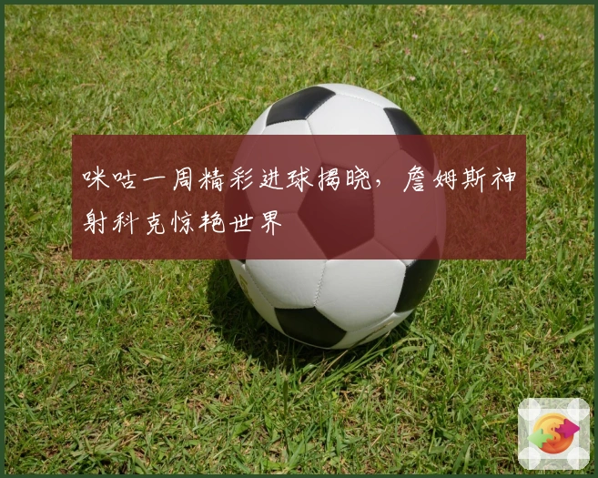 咪咕一周精彩进球揭晓，詹姆斯神射科克惊艳世界