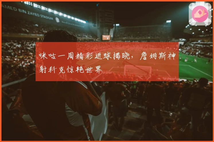 咪咕一周精彩进球揭晓，詹姆斯神射科克惊艳世界