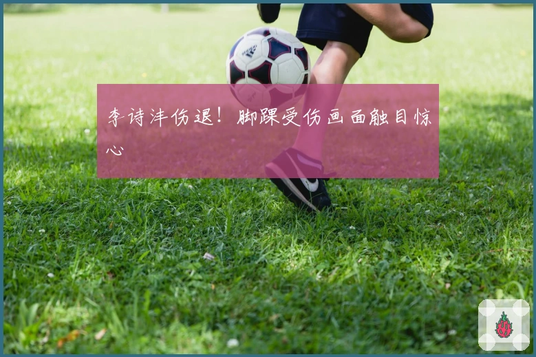 李诗沣伤退！脚踝受伤画面触目惊心