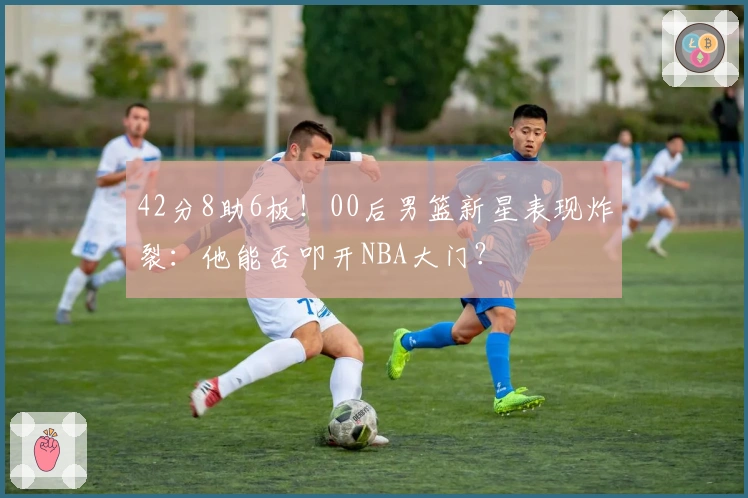 42分8助6板！00后男篮新星表现炸裂：他能否叩开NBA大门？