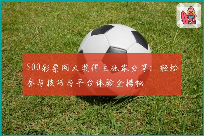500彩票网大奖得主独家分享:轻松参与技巧与平台体验全揭秘
