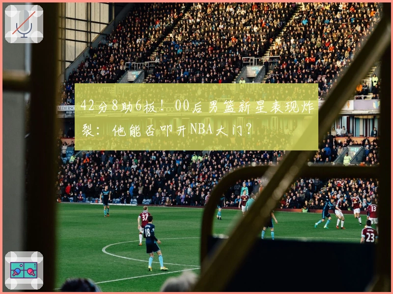 42分8助6板！00后男篮新星表现炸裂：他能否叩开NBA大门？