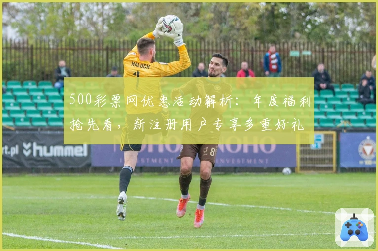 500彩票网优惠活动解析：年度福利抢先看，新注册用户专享多重好礼