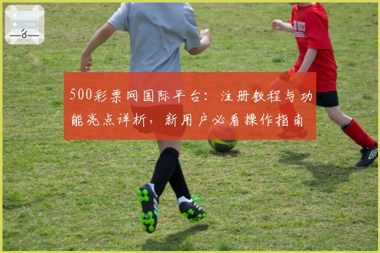 500彩票网国际平台：注册教程与功能亮点详析，新用户必看操作指南