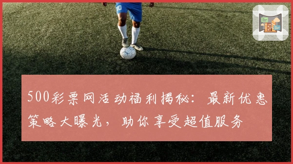 500彩票网活动福利揭秘：最新优惠策略大曝光，助你享受超值服务
