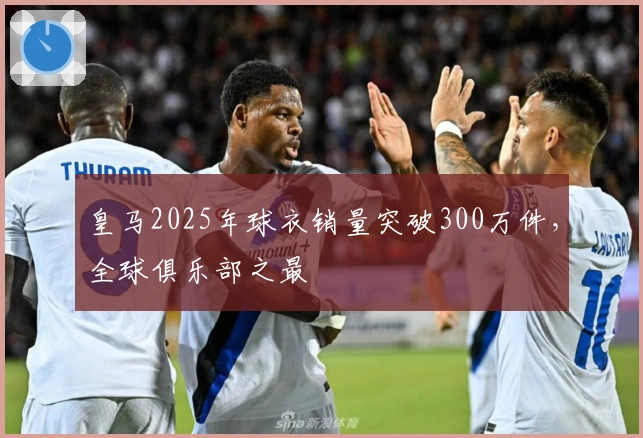 皇马2025年球衣销量突破300万件，全球俱乐部之最