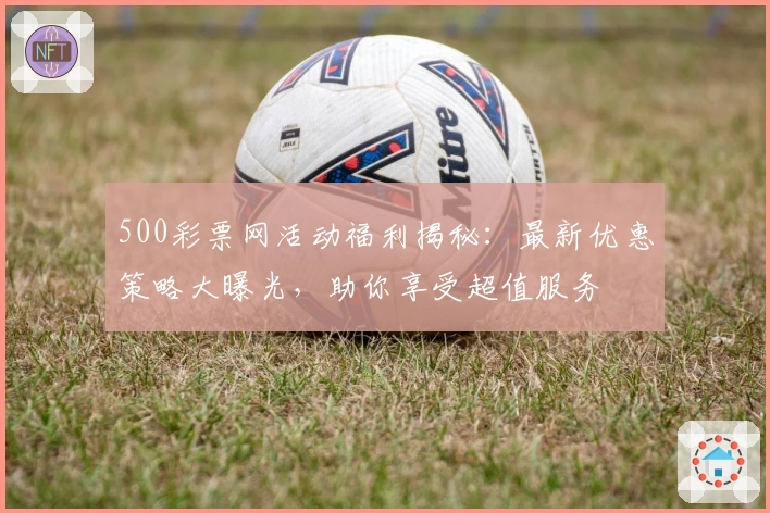 500彩票网活动福利揭秘：最新优惠策略大曝光，助你享受超值服务