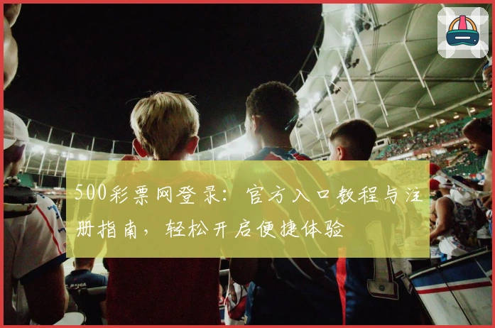 500彩票网登录：官方入口教程与注册指南，轻松开启便捷体验