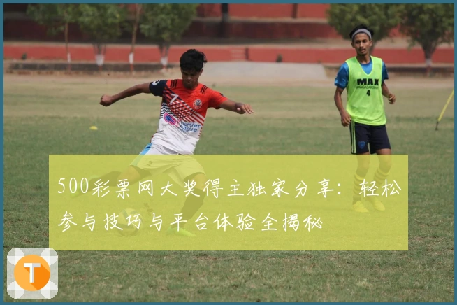 500彩票网大奖得主独家分享：轻松参与技巧与平台体验全揭秘